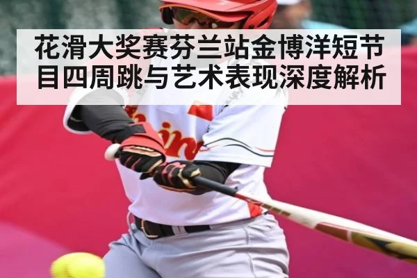 花滑大奖赛芬兰站金博洋短节目四周跳与艺术表现深度解析