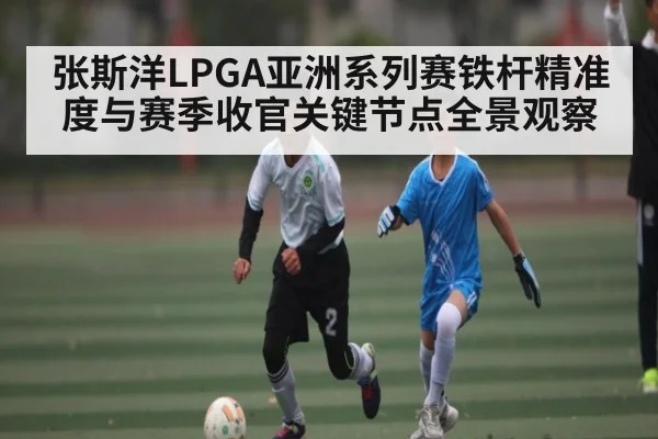 张斯洋LPGA亚洲系列赛铁杆精准度与赛季收官关键节点全景观察
