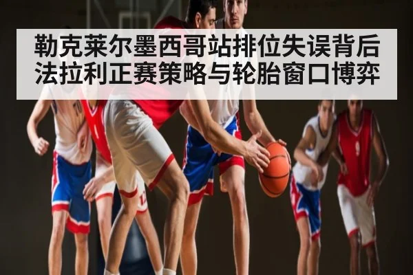 勒克莱尔墨西哥站排位失误背后 法拉利正赛策略与轮胎窗口博弈